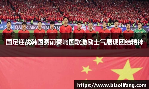 国足迎战韩国赛前奏响国歌激励士气展现团结精神