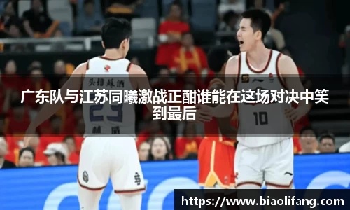 广东队与江苏同曦激战正酣谁能在这场对决中笑到最后
