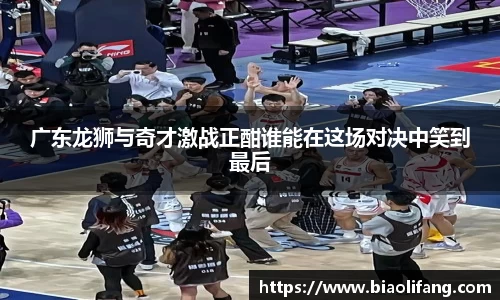 广东龙狮与奇才激战正酣谁能在这场对决中笑到最后