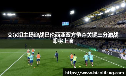 艾尔切主场迎战巴伦西亚双方争夺关键三分激战即将上演