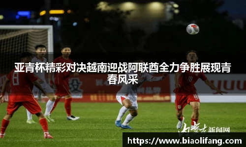 亚青杯精彩对决越南迎战阿联酋全力争胜展现青春风采